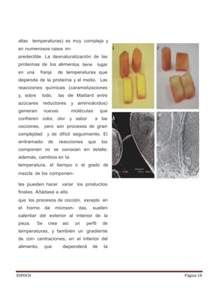 ESPOCH Página 10
altas temperaturas) es muy compleja y
en numerosos casos im-
predecible. La desnaturalización de las
proteínas de los alimentos tiene lugar
en una franja de temperaturas que
depende de la proteína y el medio. Las
reacciones químicas (caramelizaciones
y, sobre todo, las de Maillard entre
azúcares reductores y aminoácidos)
generan nuevas moléculas que
confieren color, olor y sabor a las
cocciones, pero son procesos de gran
complejidad y de difícil seguimiento. El
entramado de reacciones que los
componen no se conocen en detalle;
además, cambios en la
temperatura, el tiempo o el grado de
mezcla de los componen-
b
tes pueden hacer variar los productos
finales. Añádase a ello
que los procesos de cocción, excepto en
el horno de microon- das, suelen
calentar del exterior al interior de la
pieza. Se crea así un perfil de
temperaturas, y también un gradiente
de con- centraciones, en el interior del
alimento, que dependerá de la
 