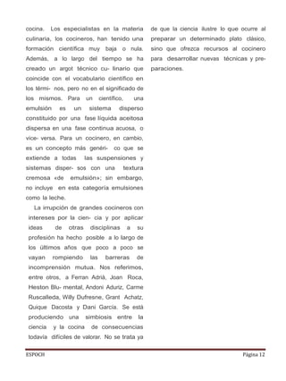 ESPOCH Página 12
cocina. Los especialistas en la materia
culinaria, los cocineros, han tenido una
formación científica muy baja o nula.
Además, a lo largo del tiempo se ha
creado un argot técnico cu- linario que
coincide con el vocabulario científico en
los térmi- nos, pero no en el significado de
los mismos. Para un científico, una
emulsión es un sistema disperso
constituido por una fase líquida aceitosa
dispersa en una fase continua acuosa, o
vice- versa. Para un cocinero, en cambio,
es un concepto más genéri- co que se
extiende a todas las suspensiones y
sistemas disper- sos con una textura
cremosa «de emulsión»; sin embargo,
no incluye en esta categoría emulsiones
como la leche.
La irrupción de grandes cocineros con
intereses por la cien- cia y por aplicar
ideas de otras disciplinas a su
profesión ha hecho posible a lo largo de
los últimos años que poco a poco se
vayan rompiendo las barreras de
incomprensión mutua. Nos referimos,
entre otros, a Ferran Adrià, Joan Roca,
Heston Blu- mental, Andoni Aduriz, Carme
Ruscalleda, Willy Dufresne, Grant Achatz,
Quique Dacosta y Dani García. Se está
produciendo una simbiosis entre la
ciencia y la cocina de consecuencias
todavía difíciles de valorar. No se trata ya
de que la ciencia ilustre lo que ocurre al
preparar un determinado plato clásico,
sino que ofrezca recursos al cocinero
para desarrollar nuevas técnicas y pre-
paraciones.
 