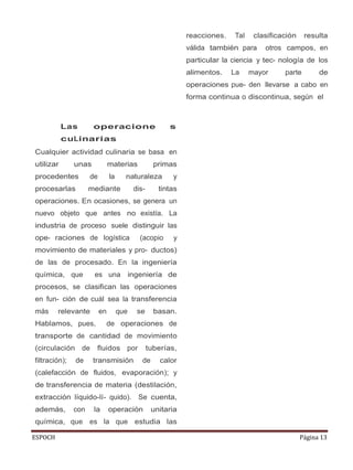 ESPOCH Página 13
Las operacione s
cuLinarias
Cualquier actividad culinaria se basa en
utilizar unas materias primas
procedentes de la naturaleza y
procesarlas mediante dis- tintas
operaciones. En ocasiones, se genera un
nuevo objeto que antes no existía. La
industria de proceso suele distinguir las
ope- raciones de logística (acopio y
movimiento de materiales y pro- ductos)
de las de procesado. En la ingeniería
química, que es una ingeniería de
procesos, se clasifican las operaciones
en fun- ción de cuál sea la transferencia
más relevante en que se basan.
Hablamos, pues, de operaciones de
transporte de cantidad de movimiento
(circulación de fluidos por tuberías,
filtración); de transmisión de calor
(calefacción de fluidos, evaporación); y
de transferencia de materia (destilación,
extracción líquido-lí- quido). Se cuenta,
además, con la operación unitaria
química, que es la que estudia las
reacciones. Tal clasificación resulta
válida también para otros campos, en
particular la ciencia y tec- nología de los
alimentos. La mayor parte de
operaciones pue- den llevarse a cabo en
forma continua o discontinua, según el
 