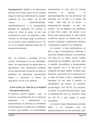 ESPOCH Página 14
Impregnación: Debido a la estructura
porosa de la fruta, cuan- do se macera
según la técnica tradicional (a) quedan
espacios va- cíos (negro en b); ello
causa ablandamientos,
deshidrataciones y la consiguiente
pérdida de turgencia. En cambio, si
antes se hace el vacío, el aire que
contienen los poros se expande y sale.
Cuando se sumerge luego el producto
en un líquido, este impregna los po- ros
(c); al no quedar espacios libres (d), se
conserva la textura.
tipo de proceso y caudales. En las
cocinas domésticas y los res- taurantes,
todas las operaciones se desarrollan en
discontinuo. Una clasificación práctica
de las operaciones culinarias se basa en
distinguir su naturaleza, operaciones
físicas o químicas, y forma de
operación, en frío o en caliente.
c oc ción aL vacío y a bajas
temperaturas
El término cocción significa, para el
cocinero, la modificación de un alimento
mediante su tratamiento a
temperaturas su- periores a la ambiente
(hamburguesa a la plancha) o mediante
un baño que modifica sus propiedades
(boquerones en vina- gre). En ambos
procesos se provoca la
desnaturalización de las proteínas del
alimento, por el calor o la acidez del
medio. Ade- más, en la cocción a
temperaturas elevadas se dan las
reaccio- nes de Maillard, que modifican
el color, olor y sabor del alimen- to de
forma más pronunciada. En este artículo
el término cocción se referirá solo a la
primera acepción: tratamiento térmico
a temperatura superior a la ambiente.
La «cocción a baja temperatura» se
lleva a cabo a temperaturas inferiores a
las de los métodos clásicos. Las cocciones
clá- sicas en un medio acuoso suelen
producirse por ebullición, que tiene lugar
a presión atmosférica a temperaturas
algo superio- res a la del punto de
ebullición del agua, debido al efecto ebu-
lloscópico generado por la presencia en
el agua de sales y otros componentes
disueltos. En las ollas a presión, la
temperatura de cocción es superior;
puede llegar a los 120 oC. Las cocciones
en baños de aceite (frituras) tienen lugar
a temperaturas muy su- periores, hasta
los 190 oC o más, según el aceite
empleado.
La cocción a baja temperatura pretende
llegar a la tempera- tura de
desnaturalización de las proteínas, pero
 