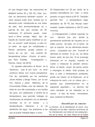 ESPOCH Página 15
sin que tengan lugar las reacciones de
Maillard (entre 50 y 100 oC). Esta coc-
ción se denomina también cocción al
vacío porque suele prac- ticarse con el
alimento crudo introducido en una bolsa
de plás- tico termorresistente en o
parcial de aire (por d e bajo de 50
milibares). El alimento puede estar
seco o llevar consigo algún tipo de
líquido de cocción para modificar su sa-
bor. La cocción suele llevarse a cabo en
un baño de agua ter- mostatizado o
Roner; asimismo, puede usarse un
horno de va- por con control de
temperatura [véase «Cocina al vacío»,
por Pere Castells; Investigación y
Ciencia, marzo de 2010].
Un aparato alternativo al Roner es la
Gastrovac, que al pro- ducir un vacío
continuo ofrece una nueva perspectiva.
Fue de- sarrollado por los cocineros
Javier Andrés y Sergio Torres, jun- to con
Puri García y Javier Martínez, de la
Universidad Politéc- nica de Valencia. Se
trata de una olla conectada a una bomba
de vacío, con calefacción y control de la
temperatura, que permite trabajar en
condiciones de ebullición con el alimento
sumergi- do en un líquido y a
temperaturas inferiores a la de
ebullición del agua. Las presiones a las
que se puede trabajar llegan a unos
20 kilopascales (un 20 por ciento de la
presión atmosférica nor- mal); a dicha
presión, el agua hierve a 60 oC. También
permite freír a temperatura baja,
alrededor de 90 oC (las frituras tradi-
cionales suelen realizarse a 160 oC como
mínimo).
La impregnación, o efecto esponja, es
una técnica que pre- tende la
penetración profunda de líquidos en un
sólido poroso. Se basa en el hecho de
que la mayoría de los alimentos tienen
poros, ocupados por aire. Cuando el
alimento se somete al va- cío, se retira
buena parte de ese aire. Si se sumerge
entonces en un líquido, cuando se
vuelve a instaurar la presión atmos-
férica el líquido ocupa los poros vacíos
e impregna el sólido. Este proceso se
lleva a cabo a temperatura ambiente;
puede rea- lizarse en la Gastrovac, en la
máquina de vacío o en un rotava- por —
aparato que presentaremos en el
siguiente apartado—. La técnica del
vacío también se ha utilizado en la
cocina, si bien de forma minoritaria,
para acelerar la filtración.
De stiLar aL vacío
La técnica de la destilación al vacío, muy
utilizada en los labo- ratorios químicos, se
ha introducido con éxito en los restauran-
tes de la mano de Joan Roca en el Celler
 