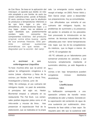 ESPOCH Página 16
de Can Roca. Se basa en la aplicación del
rotavapor, un aparato que destila en rota-
ción acoplado a una bomba de vacío (su
versión culinaria corres- ponde al Rotaval).
El vacío continuo hace que la ebullición
se produzca a temperaturas inferiores a
las que tiene lugar a pre- sión
atmosférica. A temperaturas bajas y a
muy bajas presio- nes se obtiene un
vapor destilado que, posteriormente
conden- sado, concentra los
componentes volátiles del producto
original, entre ellos buena parte
de sus aromas frescos. Ello per-
mite extraer sustancias
aromáticas sin que estas se
degraden por la acción del calor
c ocinar c on
nitrógeno LíquiDo
Ya hace muchos años que se pensó en
aplicar la refrigeración criogénica a la
cocina [véase «Química y física de la
cocina», por Nicolas Kurti y Hervé This;
Investigación y Ciencia, junio de
1994]. Sin embargo, el uso culinario del
nitrógeno líquido no pasó de anécdota.
A principios del siglo xxi, Heston
Blumental empezó a utilizarlo en su
restaurante The Fat Duck. Los comen-
sales podían degustar platos como el «té
nitro-verde y mousse de lima», tras
presenciar el espectacular final de la
elaboración, que se realizaba en la propia
sala. La emergente cocina españo- la
recogió el testigo: en 2003, Ferran Adrià y
Dani García empe- zaron a desarrollar
sus preparaciones, hoy ya consolidadas.
Las dificultades que entraña el uso
culinario del nitrógeno líquido, los
problemas de suministro y la presencia
del parási- to anisakis en los pescados
han provocado la introducción en las
cocinas de técnicas industriales de frío
utilizadas para man- tener temperaturas
más bajas que las de los congeladores
do- mésticos, que no llegan a menos de
–30 oC. El congelador de
–65 oC utilizado ya en laboratorios para
conservar productos es- peciales, y que
funciona simplemente mediante el
suministro eléctrico, ya está llegando a
las c
ocinas; a tan baja temperatura pueden
congelarse incluso destilados
alcohólicos.
La
LiofiLizac
ión
La liofilización corresponde a una
operación unitaria de transfe- rencia
simultánea de calor y materia. Consiste en
la vaporización del contenido de agua de
una sustancia por sublimación, direc-
tamente de fase sólida a fase vapor. Se
requiere para ello que la sustancia esté
 