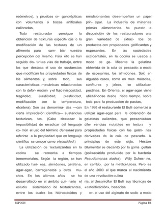 ESPOCH Página 18
reómetros), y pruebas or- ganolépticas
con voluntarios o bocas artificiales
calibradas.
Todo restaurador persigue la
obtención de texturas específi- cas o la
modificación de las texturas de un
alimento para cam- biar nuestra
percepción del mismo. Para ello se han
seguido dis- tintas vías de trabajo, entre
las que destaca el uso de sustancias
que modifican las propiedades físicas de
los alimentos y, sobre todo, sus
características mecánicas relacionadas
con la defor- mación y el flujo (viscosidad,
fragilidad, elasticidad, plasticidad,
modificación con la temperatura,
etcétera). Son las denomina- das —con
cierta imprecisión científica— sustancias
texturizan- tes. (Cabe destacar la
imposibilidad de erradicar del lenguaje
co- mún el uso del término densidad para
referirse a la propiedad que en lenguaje
científico se conoce como viscosidad.)
La utilización de texturizantes en la
cocina se remonta a tiempos
inmemoriales. Según la región, se han
utilizado hari- nas, almidones, gelatina,
agar-agar, carragenatos y otros mu-
chos. En los últimos años se ha
desarrollado en el ámbito culi- nario el
estudio sistemático de texturizantes,
entre los cuales los hidrocoloides y
emulsionantes desempeñan un papel
prin- cipal. La industria de materias
primas alimentarias ha puesto a
disposición de los restauradores una
gran variedad de extrac- tos de
productos con propiedades gelificantes y
espesantes. En las sociedades
occidentales, en la cocina se usaba a
modo de ge- lificante la gelatina
obtenida de la cola de pescado; a modo
de espesantes, los almidones. Solo en
algunos casos, como en mer- meladas,
confituras y jaleas, se utilizaban
pectinas. En Oriente, el agar-agar viene
utilizándose desde hace tiempo, sobre
todo para la producción de pastas.
En 1998 el restaurante El Bulli comenzó a
utilizar agar-agar para la obtención de
gelatinas calientes, que presentaban
dife- rencias notables en textura y
propiedades físicas con las gelati- nas
derivadas de la cola de pescado. A
principios de este siglo, Heston
Blumental se decantó por la goma gellan
(polisacárido producido por la bacteria
Pseudomonas alodea); Willy Dufres- ne,
en cambio, por la metilcelulosa. Pero es
el año 2003 el que marca el nacimiento
de una revolución culina
ria, al desarrollar El Bulli sus técnicas de
«esferificación», basadas
en el uso del alginato de sodio a modo
 