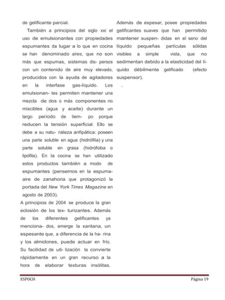 ESPOCH Página 19
de gelificante parcial.
También a principios del siglo xxi el
uso de emulsionantes con propiedades
espumantes da lugar a lo que en cocina
se han denominado aires, que no son
más que espumas, sistemas dis- persos
con un contenido de aire muy elevado,
producidos con la ayuda de agitadores
en la interfase gas-líquido. Los
emulsionan- tes permiten mantener una
mezcla de dos o más componentes no
miscibles (agua y aceite) durante un
largo período de tiem- po porque
reducen la tensión superficial. Ello se
debe a su natu- raleza anfipática: poseen
una parte soluble en agua (hidrófila) y una
parte soluble en grasa (hidrófoba o
lipófila). En la cocina se han utilizado
estos productos también a modo de
espumantes (pensemos en la espuma-
aire de zanahoria que protagonizó la
portada del New York Times Magazine en
agosto de 2003).
A principios de 2004 se produce la gran
eclosión de los tex- turizantes. Además
de los diferentes gelificantes ya
menciona- dos, emerge la xantana, un
espesante que, a diferencia de la ha- rina
y los almidones, puede actuar en frío.
Su facilidad de uti- lización la convierte
rápidamente en un gran recurso a la
hora de elaborar texturas insólitas.
Además de espesar, posee propiedades
gelificantes suaves que han permitido
mantener suspen- didas en el seno del
líquido pequeñas partículas sólidas
visibles a simple vista, que no
sedimentan debido a la elasticidad del lí-
quido débilmente gelificado (efecto
suspensor).
.
 