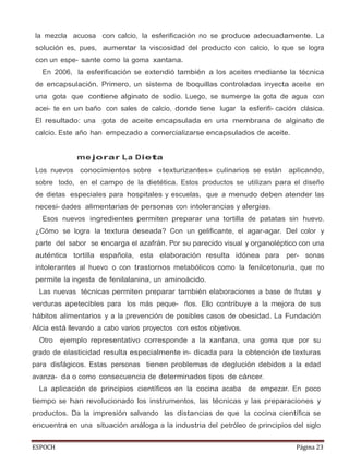 ESPOCH Página 23
la mezcla acuosa con calcio, la esferificación no se produce adecuadamente. La
solución es, pues, aumentar la viscosidad del producto con calcio, lo que se logra
con un espe- sante como la goma xantana.
En 2006, la esferificación se extendió también a los aceites mediante la técnica
de encapsulación. Primero, un sistema de boquillas controladas inyecta aceite en
una gota que contiene alginato de sodio. Luego, se sumerge la gota de agua con
acei- te en un baño con sales de calcio, donde tiene lugar la esferifi- cación clásica.
El resultado: una gota de aceite encapsulada en una membrana de alginato de
calcio. Este año han empezado a comercializarse encapsulados de aceite.
me jorar La Dieta
Los nuevos conocimientos sobre «texturizantes» culinarios se están aplicando,
sobre todo, en el campo de la dietética. Estos productos se utilizan para el diseño
de dietas especiales para hospitales y escuelas, que a menudo deben atender las
necesi- dades alimentarias de personas con intolerancias y alergias.
Esos nuevos ingredientes permiten preparar una tortilla de patatas sin huevo.
¿Cómo se logra la textura deseada? Con un gelificante, el agar-agar. Del color y
parte del sabor se encarga el azafrán. Por su parecido visual y organoléptico con una
auténtica tortilla española, esta elaboración resulta idónea para per- sonas
intolerantes al huevo o con trastornos metabólicos como la fenilcetonuria, que no
permite la ingesta de fenilalanina, un aminoácido.
Las nuevas técnicas permiten preparar también elaboraciones a base de frutas y
verduras apetecibles para los más peque- ños. Ello contribuye a la mejora de sus
hábitos alimentarios y a la prevención de posibles casos de obesidad. La Fundación
Alicia está llevando a cabo varios proyectos con estos objetivos.
Otro ejemplo representativo corresponde a la xantana, una goma que por su
grado de elasticidad resulta especialmente in- dicada para la obtención de texturas
para disfágicos. Estas personas tienen problemas de deglución debidos a la edad
avanza- da o como consecuencia de determinados tipos de cáncer.
La aplicación de principios científicos en la cocina acaba de empezar. En poco
tiempo se han revolucionado los instrumentos, las técnicas y las preparaciones y
productos. Da la impresión salvando las distancias de que la cocina científica se
encuentra en una situación análoga a la industria del petróleo de principios del siglo
 