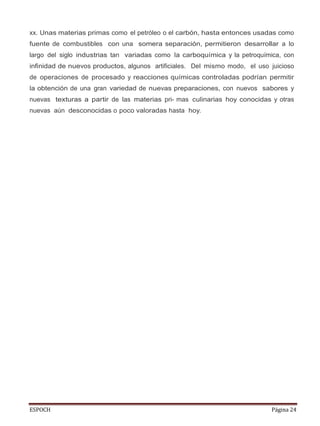ESPOCH Página 24
xx. Unas materias primas como el petróleo o el carbón, hasta entonces usadas como
fuente de combustibles con una somera separación, permitieron desarrollar a lo
largo del siglo industrias tan variadas como la carboquímica y la petroquímica, con
infinidad de nuevos productos, algunos artificiales. Del mismo modo, el uso juicioso
de operaciones de procesado y reacciones químicas controladas podrían permitir
la obtención de una gran variedad de nuevas preparaciones, con nuevos sabores y
nuevas texturas a partir de las materias pri- mas culinarias hoy conocidas y otras
nuevas aún desconocidas o poco valoradas hasta hoy.
 