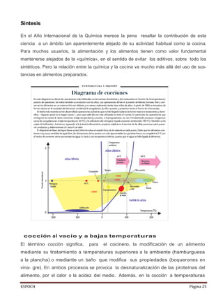 ESPOCH Página 25
Sintesis
En el Año Internacional de la Química merece la pena resaltar la contribución de esta
ciencia a un ámbito tan aparentemente alejado de su actividad habitual como la cocina.
Para muchos usuarios, la alimentación y los alimentos tienen como valor fundamental
mantenerse alejados de la «química», en el sentido de evitar los aditivos, sobre todo los
sintéticos. Pero la relación entre la química y la cocina va mucho más allá del uso de sus-
tancias en alimentos preparados.
cocción al vacío y a bajas temperaturas
El término cocción significa, para el cocinero, la modificación de un alimento
mediante su tratamiento a temperaturas superiores a la ambiente (hamburguesa
a la plancha) o mediante un baño que modifica sus propiedades (boquerones en
vina- gre). En ambos procesos se provoca la desnaturalización de las proteínas del
alimento, por el calor o la acidez del medio. Además, en la cocción a temperaturas
 
