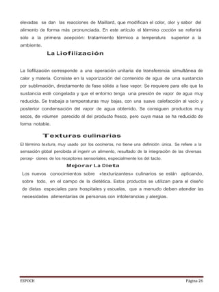 ESPOCH Página 26
elevadas se dan las reacciones de Maillard, que modifican el color, olor y sabor del
alimento de forma más pronunciada. En este artículo el término cocción se referirá
solo a la primera acepción: tratamiento térmico a temperatura superior a la
ambiente.
La Liofilización
La liofilización corresponde a una operación unitaria de transferencia simultánea de
calor y materia. Consiste en la vaporización del contenido de agua de una sustancia
por sublimación, directamente de fase sólida a fase vapor. Se requiere para ello que la
sustancia esté congelada y que el entorno tenga una presión de vapor de agua muy
reducida. Se trabaja a temperaturas muy bajas, con una suave calefacción al vacío y
posterior condensación del vapor de agua obtenido. Se consiguen productos muy
secos, de volumen parecido al del producto fresco, pero cuya masa se ha reducido de
forma notable.
Texturas culinarias
El término textura, muy usado por los cocineros, no tiene una definición única. Se refiere a la
sensación global percibida al ingerir un alimento, resultado de la integración de las diversas
percep- ciones de los receptores sensoriales, especialmente los del tacto.
Mejorar La Dieta
Los nuevos conocimientos sobre «texturizantes» culinarios se están aplicando,
sobre todo, en el campo de la dietética. Estos productos se utilizan para el diseño
de dietas especiales para hospitales y escuelas, que a menudo deben atender las
necesidades alimentarias de personas con intolerancias y alergias.
 
