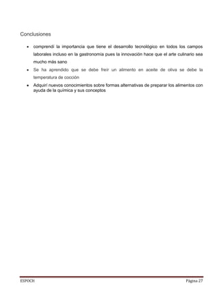 ESPOCH Página 27
Conclusiones
comprendí la importancia que tiene el desarrollo tecnológico en todos los campos
laborales incluso en la gastronomía pues la innovación hace que el arte culinario sea
mucho más sano
Se ha aprendido que se debe freír un alimento en aceite de oliva se debe la
temperatura de cocción
Adquirí nuevos conocimientos sobre formas alternativas de preparar los alimentos con
ayuda de la química y sus conceptos
 