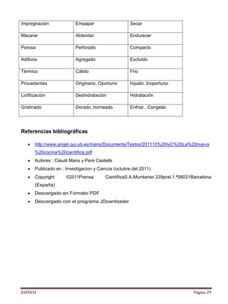 ESPOCH Página 29
Impregnación Empapar Secar
Macerar Ablandar Endurecer
Porosa Perforado Compacto
Aditivos Agregado Excluido
Térmico Cálido Frio
Procedentes Originario, Oportuno Injusto ,Inoportuno
Liofilización Deshidratación Hidratación
Gratinado Dorado ,horneado Enfriar , Congelar
Referencias bibliográficas
http://www.angel.qui.ub.es/mans/Documents/Textos/201110%20IyC%20La%20nueva
%20cocina%20cientifica.pdf
Autores : Claudi Mans y Pere Castells
Publicado en : Investigacion y Ciencia (octubre del 2011)
Copyright ©2011Prensa CientíficaS.A.Muntaner,339pral.1.ª08021Barcelona
(España)
Descargado en Formato PDF
Descargado con el programa JDownloader
 