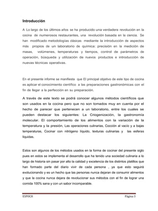 ESPOCH Página 3
Introducción
Lo largo de los últimos años se ha producido una verdadera revolución en la
cocina de numerosos restaurantes, una revolución basada en la ciencia. Se
han modificado metodologías clásicas mediante la introducción de aspectos
más propios de un laboratorio de química: precisión en la medición de
masas, volúmenes, temperaturas y tiempos, control de parámetros de
operación, búsqueda y utilización de nuevos productos e introducción de
nuevas técnicas operativas.
En el presente informe se manifiesta que El principal objetivo de este tipo de cocina
es aplicar el conocimiento científico a las preparaciones gastronómicas con el
fin de llegar a la perfección en su preparación.
A través de este texto se podrá conocer algunos métodos científicos que
son usados en la cocina pero que no son tomados muy en cuenta por el
hecho de parecer que pertenecen a un laboratorio, entre los cuales se
pueden destacar los siguientes: La Criogenización, la gastronomía
molecular. El comportamiento de los alimentos con la variación de la
temperatura y la presión, Las operaciones culinarias, Cocción al vacío y a bajas
temperaturas, Cocinar con nitrógeno líquido, texturas culinarias y las esferas
liquidas.
Estos son algunos de los métodos usados en la forma de cocinar del presente siglo
pues en estos se implementa el desarrollo que ha tenido una sociedad culinaria a lo
largo de historia sin pasar por alto la calidad y excelencia de los distintos platillos que
han formado parte del diario vivir de cada persona , ya que esto seguirá
evolucionando y es un hecho que las personas nunca dejaran de consumir alimentos
y que la cocina nunca dejara de revolucionar sus métodos con el fin de lograr una
comida 100% sana y con un sabor incomparable.
A
 