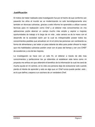 ESPOCH Página 4
Justificación
El motivo de haber realizado esta investigación fue por el hecho de que conforme van
pasando los años el mundo se va modernizando no solo tecnológicamente sino
también en técnicas culinarias, gracias a este informe he aprendido a utilizar nuevas
técnicas para mi realización como Chef y al obtener más conocimientos en mis
aplicaciones podre abarcar un campo mucho más amplio y aspirar a mejores
oportunidades de trabajo a lo largo de mi vida , esta carrera va de la mano con el
desarrollo de la sociedad razón por la cual es indispensable poseer todos los
conocimientos posibles que actualicen en mi el cómo las personas van cambiando su
forma de alimentarse y así estar un paso delante de ellos para poder ofrecer lo mejor
que mis habilidades culinarias podrán crear con el paso del tiempo y ser una CHEF
de excelencia y una de las mejores.
La investigación se hace con un solo fin, el obtener a través de ella mas
conocimientos y perfeccionar los ya obtenidos al establecer este tema como mi
proyecto me enfoco en que obtendré el beneficio de la información la cual me será de
mucha ayuda en mi carrera, en la vida una persona deja de evolucionar solo cuando
pierde el interés de aprender y esto es algo que un Chef nunca puede perder, esto ;
es lo que define y separa a un cocinero de un verdadero Chef.
 