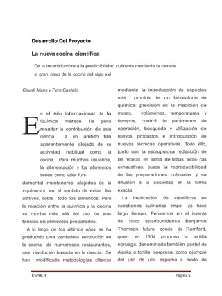 ESPOCH Página 5
E
Desarrollo Del Proyecto
La nueva cocina científica
De la incertidumbre a la predictibilidad culinaria mediante la ciencia:
el gran paso de la cocina del siglo xxi
Claudi Mans y Pere Castells
n el Año Internacional de la
Química merece la pena
resaltar la contribución de esta
ciencia a un ámbito tan
aparentemente alejado de su
actividad habitual como la
cocina. Para muchos usuarios,
la alimentación y los alimentos
tienen como valor fun-
damental mantenerse alejados de la
«química», en el sentido de evitar los
aditivos, sobre todo los sintéticos. Pero
la relación entre la química y la cocina
va mucho más allá del uso de sus-
tancias en alimentos preparados.
A lo largo de los últimos años se ha
producido una verdadera revolución en
la cocina de numerosos restaurantes,
una revolución basada en la ciencia. Se
han modificado metodologías clásicas
mediante la introducción de aspectos
más propios de un laboratorio de
química: precisión en la medición de
masas, volúmenes, temperaturas y
tiempos, control de parámetros de
operación, búsqueda y utilización de
nuevos productos e introducción de
nuevas técnicas operativas. Todo ello,
junto con la escrupulosa redacción de
las recetas en forma de fichas técni- cas
exhaustivas, busca la reproducibilidad
de las preparaciones culinarias y su
difusión a la sociedad en la forma
exacta.
La implicación de científicos en
cuestiones culinarias empe- zó hace
largo tiempo. Pensemos en el invento
del físico estadounidense Benjamin
Thomson, futuro conde de Rumford,
quien en 1804 propuso la tortilla
noruega, denominada también pastel de
Alaska o tortilla sorpresa, como ejemplo
del uso de una espuma a modo de
 