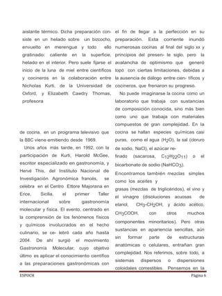 ESPOCH Página 6
aislante térmico. Dicha preparación con-
siste en un helado sobre un bizcocho,
envuelto en merengue y todo ello
gratinado: caliente en la superficie,
helado en el interior. Pero suele fijarse el
inicio de la luna de miel entre científicos
y cocineros en la colaboración entre
Nicholas Kurti, de la Universidad de
Oxford, y Elizabeth Cawdry Thomas,
profesora
de cocina, en un programa televisivo que
la BBC viene emitiendo desde 1969.
Unos años más tarde, en 1992, con la
participación de Kurti, Harold McGee,
escritor especializado en gastronomía, y
Hervé This, del Instituto Nacional de
Investigación Agronómica francés, se
celebra en el Centro Ettore Majorana en
Erice, Sicilia, el primer Taller
internacional sobre gastronomía
molecular y física. El evento, centrado en
la comprensión de los fenómenos físicos
y químicos involucrados en el hecho
culinario, se ce- lebró cada año hasta
2004. De ahí surgió el movimiento
Gastronomía Molecular, cuyo objetivo
último es aplicar el conocimiento científico
a las preparaciones gastronómicas con
el fin de llegar a la perfección en su
preparación. Esta corriente inundó
numerosas cocinas al final del siglo xx y
principios del presen- te siglo, pero la
avalancha de optimismo que generó
topó con ciertas limitaciones, debidas a
la ausencia de diálogo entre cien- tíficos y
cocineros, que frenaron su progreso.
No puede imaginarse la cocina como un
laboratorio que trabaja con sustancias
de composición conocida, sino más bien
como uno que trabaja con materiales
compuestos de gran complejidad. En la
cocina se hallan especies químicas casi
puras, como el agua (H2O), la sal (cloruro
de sodio, NaCl), el azúcar re-
finado (sacarosa, C12H22O11) o el
bicarbonato de sodio (NaHCO3).
Encontramos también mezclas simples
como los aceites y
grasas (mezclas de triglicéridos), el vino y
el vinagre (disoluciones acuosas de
etanol, CH3-CH2OH, y ácido acético,
CH3COOH, con otros muchos
componentes minoritarios). Pero otras
sustancias en apariencia sencillas, aún
sin formar parte de estructuras
anatómicas o celulares, entrañan gran
complejidad. Nos referimos, sobre todo, a
sistemas dispersos o dispersiones
coloidales comestibles. Pensemos en la
 