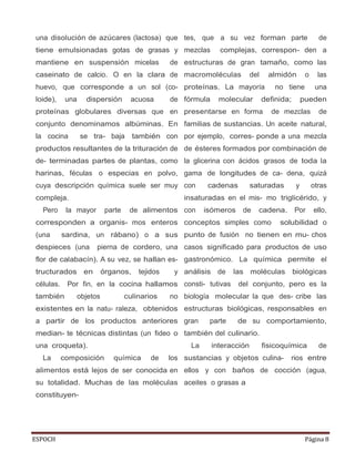 ESPOCH Página 8
una disolución de azúcares (lactosa) que
tiene emulsionadas gotas de grasas y
mantiene en suspensión micelas de
caseinato de calcio. O en la clara de
huevo, que corresponde a un sol (co-
loide), una dispersión acuosa de
proteínas globulares diversas que en
conjunto denominamos albúminas. En
la cocina se tra- baja también con
productos resultantes de la trituración de
de- terminadas partes de plantas, como
harinas, féculas o especias en polvo,
cuya descripción química suele ser muy
compleja.
Pero la mayor parte de alimentos
corresponden a organis- mos enteros
(una sardina, un rábano) o a sus
despieces (una pierna de cordero, una
flor de calabacín). A su vez, se hallan es-
tructurados en órganos, tejidos y
células. Por fin, en la cocina hallamos
también objetos culinarios no
existentes en la natu- raleza, obtenidos
a partir de los productos anteriores
median- te técnicas distintas (un fideo o
una croqueta).
La composición química de los
alimentos está lejos de ser conocida en
su totalidad. Muchas de las moléculas
constituyen-
tes, que a su vez forman parte de
mezclas complejas, correspon- den a
estructuras de gran tamaño, como las
macromoléculas del almidón o las
proteínas. La mayoría no tiene una
fórmula molecular definida; pueden
presentarse en forma de mezclas de
familias de sustancias. Un aceite natural,
por ejemplo, corres- ponde a una mezcla
de ésteres formados por combinación de
la glicerina con ácidos grasos de toda la
gama de longitudes de ca- dena, quizá
con cadenas saturadas y otras
insaturadas en el mis- mo triglicérido, y
con isómeros de cadena. Por ello,
conceptos simples como solubilidad o
punto de fusión no tienen en mu- chos
casos significado para productos de uso
gastronómico. La química permite el
análisis de las moléculas biológicas
consti- tutivas del conjunto, pero es la
biología molecular la que des- cribe las
estructuras biológicas, responsables en
gran parte de su comportamiento,
también del culinario.
La interacción fisicoquímica de
sustancias y objetos culina- rios entre
ellos y con baños de cocción (agua,
aceites o grasas a
 