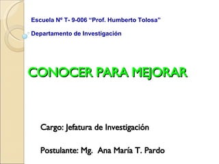 CONOCER PARA MEJORAR Cargo: Jefatura de Investigación Postulante: Mg.  Ana María T. Pardo Escuela Nº T- 9-006 “Prof. Humberto Tolosa”  Departamento de Investigación 