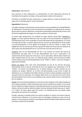 Primera fase: Calentamiento
Para comenzar la clase realizaremos un calentamiento. En este realizaremos ejercicios de
movilidad articular general, de abajo a arriba, pasando por todas las articulaciones.
Al finalizar la movilidad articular realizaremos un juego colectivo a modo de activación. Este
juego será el conocido juego de “Guerra de balones”.
Segunda fase: Balonmano.
Tras haber realizado el calentamiento comenzaremos con las actividades de la Unidad Didáctica
de “Balonmano”. Durante esta sesión centraremos las actividades en la adquisición de nociones
básicas sobre los pases en balonmano, siendo este el aprendizaje fundamental de la misma. Para
ello hemos programado dos juegos, los cuales se exponen a continuación.
En primer lugar plantearemos una actividad de juego colectivo denominada “Cazadores y
rebaño”, en el que aparecen diferentes roles, los cuales se irán intercambiando a lo largo de la
actividad tantas veces como sea posible en función del tiempo del que dispongamos. En cuanto
a la asignación de roles, el maestro seleccionará los alumnos que desempeñan el rol de cazador
y los que desempeñan el rol de rebaño. Sin embargo, los roles de “madre” y “padre” serán
elegidos de entre los alumnos que formen el grupo de rebaño, de manera que los cazadores no
sepan quien está desempeñando ese rol. Las funciones concretas de los roles son:
Cazadores: Este rol será desempeñado por dos o tres alumnos, en función del número de
componentes del grupo clase. El rol que desempeñarán será el de ir capturando a los
componentes del otro equipo de manera que, una vez capturados, deberán dejar el balón que
están votando dentro de una cesta. A lo largo del juego, además, estos dos alumnos deben
intentar adivinar quien está desempeñando el rol de “madre” o “padre”, una vez lo consigan el
juego habrá finalizado.
Madres y/o padres: Estos roles serán desempeñados por dos de los alumnos del grupo,
seleccionados como ya hemos comentado de entre los jugadores que representan el rol de
“rebaño”. Su función será desplazarse por el espacio botando un balón evitando que los
cazadores los atrapen. Además, su rol tiene una particularidad, ya que tienen el poder de
desbloquear a sus compañeros del rebaño siempre que estos se hayan quedado en posición de
stop para evitar ser capturados. Sin embargo, deben tener en cuenta que esta función tienen
que desempeñarla de una forma muy cuidadosa ya que, además, deben evitar ser descubiertos
por los cazadores.
Rebaño: Este rol será desempeñado por el resto de alumnos del grupo. Estos deben desplazarse
por el espacio botando un balón intentando evitar que los cazadores les atrapen. En el caso de
que los cazadores consigan atraparlos, estos deben permanecer en posición de stop (de manera
estática, con brazos y piernas abiertos) y deben continuar botando el balón hasta que, el “padre”
o la “madre” les toque alguna parte del cuerpo y los desbloquee para que puedan seguir
participando activamente en la actividad.
Al haber realizado la actividad anterior de manera completa, el maestro, de manera colectiva,
intentará hacer reflexionar a los alumnos sobre las estrategias utilizadas por cada uno de los
equipos. En caso de que sea necesario, esta etapa de reflexión también podrá realizarse durante
la puesta en práctica de la actividad.
 