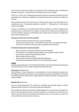Este criterio se encuentra vinculado a la consecución de las competencias clave “Competencia
aprender a aprender” y “Competencia en matemáticas ciencias y tecnología”.
“Est.EF.3.3.1. Est.EF.3.3.2. Encadena acciones para resolver con autonomía situaciones de retos
cooperativos y/o situaciones modificadas de cooperación-oposición asumiendo los diferentes
subroles.”
Estos estándares, de la misma manera que el criterio del que surgen, está relacionado con las
competencias clave “Competencia aprender a aprender” y “Competencia en matemáticas
ciencias y tecnología”.
En base a lo dictado por la ley citada anteriormente y teniendo en cuenta los objetivos que
pretendemos que nuestros alumnos consigan a lo largo de esta unidad, hemos redactado una
serie de indicadores de logro que pretendemos que nuestros alumnos alcancen a lo largo de la
sesión. Estos indicadores son:
Indicadores de logro para la primera actividad:
- Conduce el balón controlando el bote y lo pasa sin perderlo
- Ocupa espacios que permitan a su compañero realizar pases, y los recibe eficazmente
- Se sitúa en el campo de manera que evite la progresión de los atacantes
Indicadores de logro para la segunda actividad:
- Realiza un bote antes de pasar el balón de manera controlada
- Pasa el balón a sus compañeros desmarcados y estos consiguen atrapar el balón
- Se mueve por el espacio buscando espacios libres
- Recibe el balón de manera eficaz
- Se mueve por el espacio intentando interceptar algún pase
- Ocupa espacios que puedan dificultar los pases del equipo de ataque
SESIÓN:
La sesión programada para 5º curso de Educación Primaria, de la misma manera que la expuesta
anteriormente para 2º curso, estará compuesta por diferentes fases.
Primera fase: Calentamiento.
Para comenzar la clase realizaremos un calentamiento. En este realizaremos ejercicios de
movilidad articular general, de abajo a arriba, pasando por todas las articulaciones. Al finalizar
la movilidad articular realizaremos un juego colectivo a modo de activación. Este juego será la
“pelota sentada”.
Segunda fase: Balonmano.
Para esta sesión proponemos una sucesión de actividades que pretender seguir el camino
progresivo desde 2º hasta 5º curso hacia el deporte de balonmano.
Para la puesta en práctica de la primera actividad organizaremos a los alumnos en grupos de 4.
Cada uno de los grupos construirá, de manera autónoma, una portería con conos chinos. En
cuanto a los roles, durante esta actividad encontramos cuatro muy concretos, los cuales irán
intercambiándose entre los alumnos. Estos son:
 
