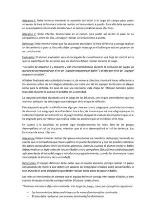 Atacante 1: Debe intentar mantener la posesión del balón a lo largo del campo para poder
atravesar la línea defensiva e intentar realizar un lanzamiento a puerta. Para ello debe apoyarse
en su compañero intentando localizarlo en el campo y realizar pases efectivos.
Atacante 2: Debe intentar desmarcarse en el campo para poder así recibir el pase de su
compañero y, entre los dos, conseguir realizar un lanzamiento a puerta.
Defensor: Debe intentar evitar que los atacantes atraviesen la línea defensiva y consiga realizar
un lanzamiento a puerta. Para ello debe conseguir interceptar el balón que está en posesión de
su contrincante.
Evaluador: El alumno evaluador será el encargado de cumplimentar una hoja de control en la
que se especifiquen las acciones que los alumnos deben realizar durante el juego.
*Los roles de atacante 1 y atacante 2 van intercambiándose durante la evolución del juego, ya
que uno se corresponde con el rol de “Jugador atacante con balón” y el otro con el rol de “Jugador
atacante sin balón”.
Al haber finalizado esta actividad el maestro, de manera colectiva, intentará hacer reflexionar a
los alumnos sobre las estrategias utilizadas por cada uno de los equipos tanto para el ataque
como para la defensa. En caso de que sea necesario, esta etapa de reflexión también podrá
realizarse durante la puesta en práctica de la actividad.
La segunda actividad planteada será el juego de los 10 pases, con el que pretendemos que los
alumnos apliquen las estrategias que extraigan de la etapa de reflexión.
Para su puesta en práctica dividiremos al grupo clase en cuatro subgrupos con el mismo número
de alumnos. Los subgrupos se enfrentarán dos a dos, de manera que los dos subgrupos que no
están participando activamente en el juego tendrán el papel de evaluar al compañero que se le
ha asignado para corroborar que realiza todas las acciones que se le indican en la hoja.
En cuanto a la actividad, en primer lugar estableceremos los roles. Uno de los grupos
desempeñará el rol de atacante, mientras que el otro desempeñará el rol de defensor. Las
funciones de estos roles son:
Atacantes: Deben intentar realizar diez pases entre todos los miembros del equipo, teniendo en
cuenta que el compañero que lleva la pelota no puede desplazarse y que no pueden realizarse
dos pases consecutivos entre las mismas personas. Además, cuando el alumno reciba el balón
deberá realizar un bote antes de lanzar el balón a otro compañero (Esta última condición puede
aplicarse desde el inicio del juego o introducirse progresivamente, cuando los alumnos ya hayan
interiorizado la dinámica de la actividad).
Defensores: El equipo defensor debe evitar que el equipo atacante consiga realizar 10 pases
consecutivos de manera que deben ser capaces de interceptar el balón entre lanzamientos, o
bien durante el bote obligatorio que deben realizar estos antes de pasar el balón.
Los roles se intercambiarán siempre que el equipo defensor consiga interceptar el balón, o bien
cuando el equipo atacante consiga realizar 10 pases consecutivos.
*Podemos introducir diferentes variantes a lo largo del juego, como por ejemplo las siguientes:
 Los lanzamientos deben realizarse con la mano dominante/no dominante
 El bote debe realizarse con la mano dominante/no dominante
 