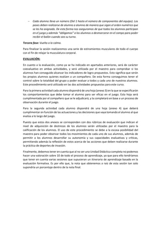  Cada alumno lleva un número (Del 1 hasta el número de componentes del equipo). Los
pases deben realizarse de alumno a alumno de manera que sigan el orden numérico que
se les ha asignado. De esta forma nos aseguramos de que todos los alumnos participan
en el juego y además “obligamos” a los alumnos a desmarcarse en el campo para poder
recibir el balón cuando sea su turno.
Tercera fase: Vuelta a la calma.
Para finalizar la sesión realizaremos una serie de estiramientos musculares de todo el cuerpo
con el fin de relajar la musculatura corporal.
EVALUACIÓN:
En cuanto a la evaluación, como ya se ha indicado en apartados anteriores, será de carácter
coevaluativo en ambas actividades, y será utilizada por el maestro para comprobar si los
alumnos han conseguido alcanzar los indicadores de logro propuestos. Esto significa que serán
los propios alumnos quienes evalúen a un compañero. De esta forma conseguimos tener el
control sobre la totalidad del grupo y poder evaluar a todos y cada uno de nuestros alumnos.
Este procedimiento será utilizado en las dos actividades propuestas para este curso.
Para la primera actividad cada alumno dispondrá de una hoja (anexo 3) en la que se especificarán
los comportamientos que debe tomar el alumno para ser eficaz en el juego. Esta hoja será
cumplimentada por el compañero que se le adjudicará, y la completará en base a un proceso de
observación durante el juego.
Para la segunda actividad cada alumno dispondrá de una hoja (anexo 4) que deberá
cumplimentar en función de las actuaciones y las decisiones que vaya tomando el alumno al que
evalúa a lo largo del juego.
Puesto que estos dos anexos se corresponden con dos rúbricas de evaluación que indican el
nivel de adquisición de destrezas de los alumnos serán utilizadas por el maestro para la
calificación de los alumnos. El uso de este procedimiento se debe a la escasa posibilidad del
maestro para poder observar todos los movimientos de cada uno de sus alumnos, además de
permitir a los alumnos desarrollar su autonomía y sus capacidades evaluativas y críticas,
permitiendo además la reflexión de estos acerca de las acciones que deben realizarse durante
la práctica de deportes de invasión.
Finalmente, debemos tener en cuenta que al no ser una Unidad Didáctica completa no podemos
hacer una valoración sobre 10 de todo el proceso de aprendizaje, ya que para ello tendríamos
que tener en cuenta varias sesiones que supusieran un itinerario de aprendizaje basado en la
evaluación formativa. Es por ello que, la nota que obtenemos a raíz de esta sesión tan solo
supondría un porcentaje dentro de la nota final.
 