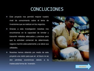 CONCLUCIONES
   Este proyecto nos permitió mejorar nuestro

    nivel de conocimiento sobre el tema de

    inversiones que se realizan en los negocios.

   Gracias a esta investigación nosotras nos

    encontramos en la capacidad de brindar y

    transmitir métodos adecuados y precisos para

    que la actividad comercial de determinado

    negocio marche adecuadamente y se eleve sus

    utilidades.

   Nosotras hemos obtenido por medio de este

    proyecto una visión para que en el futuro no se

    den    pérdidas   económicas     debido   a    la

    inadecuada forma de inversión.
                                                        RECGRESO
 