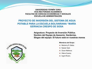 UNIVERSIDAD FERMÍN TORO
VICE-RECTORADO ACADÉMICO
FACULTAD DE CIENCIAS ECONÓMICAS Y SOCIALES
ESCUELA DE ADMINISTRACIÓN
PROYECTO DE INVERSIÓN DEL SISTEMA DE AGUA
POTABLE PARA LA ESCUELA BOLIVARIANA “MARÍA
GERVACIA CRESPO DE SOSA
Asignatura: Proyecto de Inversión Pública.
Nombre del Equipo de Asesoría: Gardenias.
Slogan del equipo: El futuro está en nuestras manos
Miembros del Grupo:
Marianny R. Balza.
Nasser Said.
Oscar Matheus.
Hilene Suarez.
Ingrid Rivero.
 
