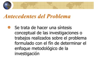 Antecedentes del Problema
Se trata de hacer una síntesis
conceptual de las investigaciones o
trabajos realizados sobre el problema
formulado con el fín de determinar el
enfoque metodológico de la
investigación
 