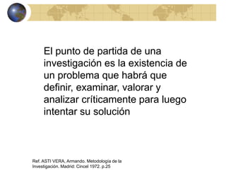 El punto de partida de una
investigación es la existencia de
un problema que habrá que
definir, examinar, valorar y
analizar críticamente para luego
intentar su solución
Ref. ASTI VERA, Armando. Metodología de la
Investigación. Madrid: Cincel 1972. p.25
 