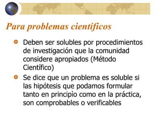 Para problemas científicos
Deben ser solubles por procedimientos
de investigación que la comunidad
considere apropiados (Método
Científico)
Se dice que un problema es soluble si
las hipótesis que podamos formular
tanto en principìo como en la práctica,
son comprobables o verificables
 