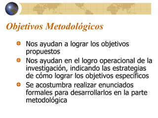 Objetivos Metodológicos
Nos ayudan a lograr los objetivos
propuestos
Nos ayudan en el logro operacional de la
investigación, indicando las estrategias
de cómo lograr los objetivos específicos
Se acostumbra realizar enunciados
formales para desarrollarlos en la parte
metodológica
 