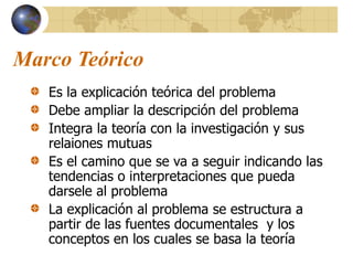 Marco Teórico
Es la explicación teórica del problema
Debe ampliar la descripción del problema
Integra la teoría con la investigación y sus
relaiones mutuas
Es el camino que se va a seguir indicando las
tendencias o interpretaciones que pueda
darsele al problema
La explicación al problema se estructura a
partir de las fuentes documentales y los
conceptos en los cuales se basa la teoría
 