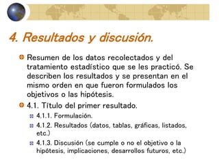 4. Resultados y discusión.
Resumen de los datos recolectados y del
tratamiento estadístico que se les practicó. Se
describen los resultados y se presentan en el
mismo orden en que fueron formulados los
objetivos o las hipótesis.
4.1. Título del primer resultado.
4.1.1. Formulación.
4.1.2. Resultados (datos, tablas, gráficas, listados,
etc.)
4.1.3. Discusión (se cumple o no el objetivo o la
hipótesis, implicaciones, desarrollos futuros, etc.)
 