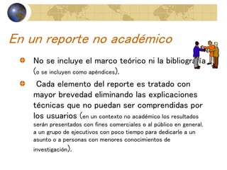 En un reporte no académico
No se incluye el marco teórico ni la bibliografía
(o se incluyen como apéndices).
Cada elemento del reporte es tratado con
mayor brevedad eliminando las explicaciones
técnicas que no puedan ser comprendidas por
los usuarios (en un contexto no académico los resultados
serán presentados con fines comerciales o al público en general,
a un grupo de ejecutivos con poco tiempo para dedicarle a un
asunto o a personas con menores conocimientos de
investigación).
 