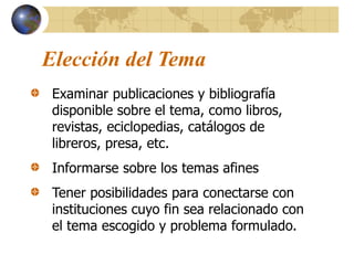 Elección del Tema
Examinar publicaciones y bibliografía
disponible sobre el tema, como libros,
revistas, eciclopedias, catálogos de
libreros, presa, etc.
Informarse sobre los temas afines
Tener posibilidades para conectarse con
instituciones cuyo fin sea relacionado con
el tema escogido y problema formulado.
 