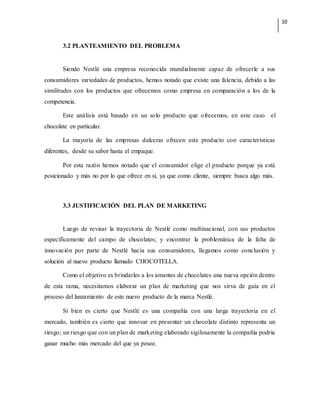 10
3.2 PLANTEAMIENTO DEL PROBLEMA
Siendo Nestlé una empresa reconocida mundialmente capaz de ofrecerle a sus
consumidores variedades de productos, hemos notado que existe una falencia, debido a las
similitudes con los productos que ofrecemos como empresa en comparación a los de la
competencia.
Este análisis está basado en un solo producto que ofrecemos, en este caso el
chocolate en particular.
La mayoría de las empresas dulceras ofrecen este producto con características
diferentes, desde su sabor hasta el empaque.
Por esta razón hemos notado que el consumidor elige el producto porque ya está
posicionado y más no por lo que ofrece en sí, ya que como cliente, siempre busca algo más.
3.3 JUSTIFICACIÓN DEL PLAN DE MARKETING
Luego de revisar la trayectoria de Nestlé como multinacional, con sus productos
específicamente del campo de chocolates; y encontrar la problemática de la falta de
innovación por parte de Nestlé hacia sus consumidores, llegamos como conclusión y
solución al nuevo producto llamado CHOCOTELLA.
Como el objetivo es brindarles a los amantes de chocolates una nueva opción dentro
de esta rama, necesitamos elaborar un plan de marketing que nos sirva de guía en el
proceso del lanzamiento de este nuevo producto de la marca Nestlé.
Si bien es cierto que Nestlé es una compañía con una larga trayectoria en el
mercado, también es cierto que innovar en presentar un chocolate distinto representa un
riesgo; un riesgo que con un plan de marketing elaborado sigilosamente la compañía podría
ganar mucho más mercado del que ya posee.
 