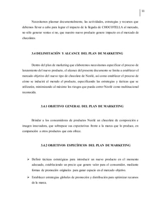 11
Necesitamos plasmar documentalmente, las actividades, estrategias y recursos que
debemos llevar a cabo para lograr el impacto de la llegada de CHOCOTELLA al mercado,
no sólo generar ventas si no, que nuestro nuevo producto genere impacto en el mercado de
chocolates.
3.4 DELIMITACIÓN Y ALCANCE DEL PLAN DE MARKETING
Dentro del plan de marketing que elaboremos necesitamos especificar el proceso de
lanzamiento del nuevo producto, el alcance del presente documento se limita a establecer el
mercado objetivo del nuevo tipo de chocolate de Nestlé, así como establecer el proceso de
cómo se inducirá al merado el producto, especificando las estrategias y tácticas que se
utilizarán, minimizando al máximo los riesgos que pueda correr Nestlé como multinacional
reconocida.
3.4.1 OBJETIVO GENERAL DEL PLAN DE MARKETING
Brindar a los consumidores de productos Nestlé un chocolate de composición e
imagen innovadora, que sobrepase sus expectativas frente a la marca que lo produce, en
comparación a otros productos que esta ofrece.
3.4.2 OBJETIVOS ESPECÍFICOS DEL PLAN DE MARKETING
 Definir tácticas estratégicas para introducir un nuevo producto en el momento
adecuado, estableciendo un precio que genere valor para el consumidor, mediante
formas de promoción originales para ganar espacio en el mercado objetivo.
 Establecer estrategias globales de promoción y distribución para optimizar recursos
de la marca.
 