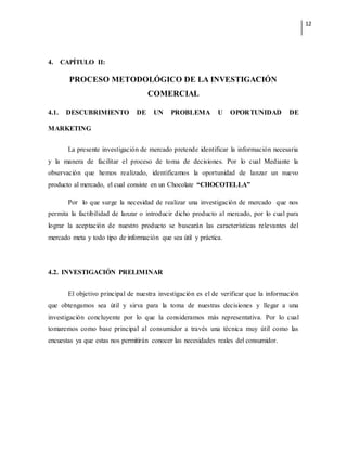 12
4. CAPÍTULO II:
PROCESO METODOLÓGICO DE LA INVESTIGACIÓN
COMERCIAL
4.1. DESCUBRIMIENTO DE UN PROBLEMA U OPORTUNIDAD DE
MARKETING
La presente investigación de mercado pretende identificar la información necesaria
y la manera de facilitar el proceso de toma de decisiones. Por lo cual Mediante la
observación que hemos realizado, identificamos la oportunidad de lanzar un nuevo
producto al mercado, el cual consiste en un Chocolate “CHOCOTELLA”
Por lo que surge la necesidad de realizar una investigación de mercado que nos
permita la factibilidad de lanzar o introducir dicho producto al mercado, por lo cual para
lograr la aceptación de nuestro producto se buscarán las características relevantes del
mercado meta y todo tipo de información que sea útil y práctica.
4.2. INVESTIGACIÓN PRELIMINAR
El objetivo principal de nuestra investigación es el de verificar que la información
que obtengamos sea útil y sirva para la toma de nuestras decisiones y llegar a una
investigación concluyente por lo que la consideramos más representativa. Por lo cual
tomaremos como base principal al consumidor a través una técnica muy útil como las
encuestas ya que estas nos permitirán conocer las necesidades reales del consumidor.
 