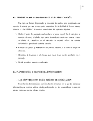 13
4.3. ESPECIFICACIÓN DE LOS OBJETIVOS DE LA INVESTIGACIÓN
Una vez que hemos determinado la necesidad de realizar una investigación de
mercado la misma que nos permita poder determinar la factibilidad de lanzar nuestro
producto “CHOCOTELLA” al mercado, establecemos los siguientes objetivos:
 Medir el grado de aceptación del producto a lanzar con el fin de satisfacer a
nuestros clientes y brindarles algo nuevo, tomando en cuenta que, aunque existen
variedades de chocolates en el mercado, la mayoría ofrece las mismas
características presentadas de forma diferente.
 Conocer los gustos y preferencias del público objetivo, a la hora de elegir un
chocolate.
 Identificar la tendencia y el alcance que puede tener nuestro producto en el
mercado.
 Definir y analizar nuestro mercado meta.
4.4. PLANIFICACIÓN Y DISEÑO DE LA INVESTIGACIÓN
4.4.1. IDENTIFICACIÓN DE LAS FUENTES DE INFORMACIÓN
Como fuentes de información usaremos fuentes primarias, por lo que las fuentes de
información que vamos a utilizar estarán conformadas por los consumidores ya que son
quienes conforman nuestro público objetivo.
 