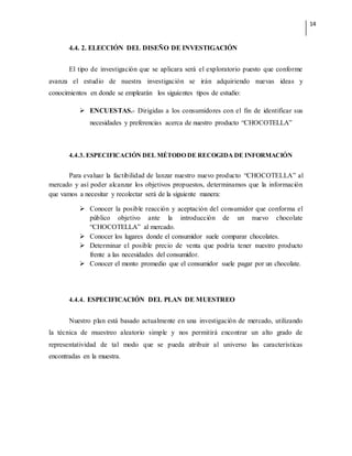 14
4.4. 2. ELECCIÓN DEL DISEÑO DE INVESTIGACIÓN
El tipo de investigación que se aplicara será el exploratorio puesto que conforme
avanza el estudio de nuestra investigación se irán adquiriendo nuevas ideas y
conocimientos en donde se emplearán los siguientes tipos de estudio:
 ENCUESTAS.- Dirigidas a los consumidores con el fin de identificar sus
necesidades y preferencias acerca de nuestro producto “CHOCOTELLA”
4.4.3. ESPECIFICACIÓN DEL MÉTODO DE RECOGIDA DE INFORMACIÓN
Para evaluar la factibilidad de lanzar nuestro nuevo producto “CHOCOTELLA” al
mercado y así poder alcanzar los objetivos propuestos, determinamos que la información
que vamos a necesitar y recolectar será de la siguiente manera:
 Conocer la posible reacción y aceptación del consumidor que conforma el
público objetivo ante la introducción de un nuevo chocolate
“CHOCOTELLA” al mercado.
 Conocer los lugares donde el consumidor suele comparar chocolates.
 Determinar el posible precio de venta que podría tener nuestro producto
frente a las necesidades del consumidor.
 Conocer el monto promedio que el consumidor suele pagar por un chocolate.
4.4.4. ESPECIFICACIÓN DEL PLAN DE MUESTREO
Nuestro plan está basado actualmente en una investigación de mercado, utilizando
la técnica de muestreo aleatorio simple y nos permitirá encontrar un alto grado de
representatividad de tal modo que se pueda atribuir al universo las características
encontradas en la muestra.
 