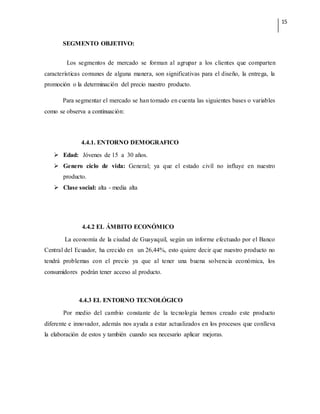 15
SEGMENTO OBJETIVO:
Los segmentos de mercado se forman al agrupar a los clientes que comparten
características comunes de alguna manera, son significativas para el diseño, la entrega, la
promoción o la determinación del precio nuestro producto.
Para segmentar el mercado se han tomado en cuenta las siguientes bases o variables
como se observa a continuación:
4.4.1. ENTORNO DEMOGRAFICO
 Edad: Jóvenes de 15 a 30 años.
 Genero ciclo de vida: General; ya que el estado civíl no influye en nuestro
producto.
 Clase social: alta - media alta
4.4.2 EL ÁMBITO ECONÓMICO
La economía de la ciudad de Guayaquil, según un informe efectuado por el Banco
Central del Ecuador, ha crecido en un 26,44%, esto quiere decir que nuestro producto no
tendrá problemas con el precio ya que al tener una buena solvencia económica, los
consumidores podrán tener acceso al producto.
4.4.3 EL ENTORNO TECNOLÓGICO
Por medio del cambio constante de la tecnología hemos creado este producto
diferente e innovador, además nos ayuda a estar actualizados en los procesos que conlleva
la elaboración de estos y también cuando sea necesario aplicar mejoras.
 