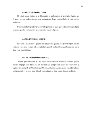 16
4.4.4 EL ÁMBITO POLÍTICO
El estado pone énfasis a la fabricación y elaboración de productos hechos en
Ecuador, con sus reglamentos no pone restricciones, dando oportunidades de crear nuevos
productos.
Nuestro producto puede verse afectado por nuevas leyes que se desarrolen en el país
las cuales pueden ser impuestos y así aumentar mucho el precio.
4.4.5 EL ENTORNO SOCIAL
Involucra a los jóvenes a quienes nos dirigiremos quienes son prioridad para nuestro
producto y así dar a conocer a la socuedad en general, los beneficios que brinda esta nueva
línea y sus características.
4.4.6 EL ENTORNO ECOLÓGICO
Nuestro producto como tal, no afecta en los absoluto al medio ambiente ya que
nuestro empaque está hecho de un material que cumple con todas las condiciones y
reglamentos que pide el Ministerio del Medio Ambiente, además, es un chocolate el cual
será consumido y no sirve para utilizarlo para afectar de algún modo al medio ambiente.
 