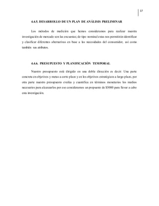 17
4.4.5. DESARROLLO DE UN PLAN DE ANÁLISIS PRELIMINAR
Los métodos de medición que hemos consideramos para realizar nuestra
investigación de mercado son las encuestas; de tipo nominal estas nos permitirán identificar
y clasificar diferentes alternativas en base a las necesidades del consumidor, así como
también sus atributos.
4.4.6. PRESUPUESTO Y PLANIFICACIÓN TEMPORAL
Nuestro presupuesto está dirigido en una doble dirección es decir: Una parte
concreta en objetivos y metas a corto plazo y en los objetivos estratégicos a largo plazo, por
otra parte nuestro presupuesto evalúa y cuantifica en términos monetarios los medios
necesarios para alcanzarlos por eso consideramos un prepuesto de $5000 para llevar a cabo
esta investigación.
 