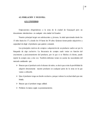 18
4.5. POBLACIÓN Y MUESTRA
4.5.1 UNIVERSO
Empezaremos dirigiéndonos a la zona de la ciudad de Guayaquil pero no
descartamos introducirnos en cualquier otra ciudad de Ecuador.
Nuestro principal target son adolescentes y jóvenes, la edad aproximada desde los
15 años hasta los 17 y desde los 18 hasta los 30 años. Quienes tienen poder adquisitivo y
capacidad de elegir el productos que quieren consumir.
Los principales motivos de compra o adquisición de un producto suelen ser por la
búsqueda de algo exclusivo. La frecuencia de compra suele variar en función del
crecimiento y posicionamiento del producto, por lo que si se fideliza al cliente, puede
repetir la compra una y otra vez. También debemos tomar en cuenta las necesidades del
mercado analizando que:
 Buscan que el producto esté al alcance de todos, es decir que exista la posibilidad de
adquirir directamente nuestro producto en cualquier parte de la zona en la que
vamos a ofrecerlo.
 Que el producto tenga un diseño exclusivo, porque valoran la exclusividad que este
brinde.
 Buscan que el producto tenga calidad.
 Prefieren la marca según su posicionamiento.
 