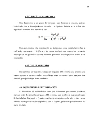 19
4.5.2 TAMAÑO DE LA MUESTRA
Nos dirigiremos a un grupo de personas, sean hombres o mujeres, quienes
colaborarán con la investigación de mercado. La siguiente fórmula se la utiliza para
especificar el tamaño de la muestra en total.
Pero, para realizar esta investigación nos dirigiremos a una cantidad específica la
cual serán exactamente 150 jóvenes, los cuales, mediante sus sugerencias en nuestra
investigación nos permitirán obtener resultados para crear nuestro producto acorde a sus
necesidades.
4.5.3 TIPO DE MUESTREO
Realizaremos un muestreo discrecional eligiendo 150 personas que creamos que
puedan aportar a nuestro estudio, respondiendo once preguntas claves, mediante una
encuesta, para poder llegar a una conclusión.
4.6. INSTRUMENTO DE INVESTIGACIÓN
El instrumento de recolección de datos que utilizaremos para nuestro estudio de
mercado serán dos encuestas dirigidas a 150 personas, sean hombres o mujeres del sector
de la ciudad de Guayaquil – Ecuador, nivel socio económico medio alto – alto; en una
encuesta investigaremos sobre el producto y en la segunda, propuestas para el nombre del
nuevo producto.
 