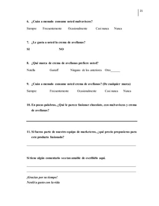 21
6. ¿Cuán a menudo consume usted malvaviscos?
Siempre Frecuentemente Ocasionalmente Casi nunca Nunca
7. ¿Le gusta a usted la crema de avellanas?
SI NO
8. ¿Qué marca de crema de avellanas prefiere usted?
Nutella Gustaff Ninguno de los anteriores Otro______
9. ¿Cuán a menudo consume usted crema de avellanas? (De cualquier marca)
Siempre Frecuentemente Ocasionalmente Casi nunca Nunca
10. En pocas palabras, ¿Qué le parece fusionar chocolate, con malvaviscos y crema
de avellanas?
11. Si fueras parte de nuestro equipo de marketeros, ¿qué precio propusieras para
este producto fusionado?
______________________________________________________________________
Si tiene algún comentario sea tan amable de escribirlo aquí.
______________________________________________________________________
______________________________________________________________________
¡Gracias por su tiempo!
Nestlé a gusto con la vida
 