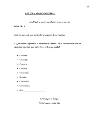 22
4.6.2 FORMATO DE ENCUESTA 2
¡Nestlé quiere servir a sus clientes como se merece!
SEXO: M / F
Conteste marcando con un círculo la respuesta de su elección:
1. ¿Qué nombre le pondrías a un chocolate en barra, cuyas características son las
siguientes: chocolate con malvaviscos relleno de nutella?
 Choconut
 Chocotella
 Chocotrix
 Chocomix
 Chocomanú
 Numalate
 Chocovisella
 Chocomotion
 Otro: ______________________
¡Gracias por su tiempo!
Nestlé a gusto con la vida
 