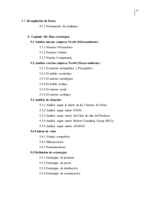 3
4.7. Recopilación de Datos
4.7.1 Presentación de resultados
5. Capítulo III: Plan estratégico
5.1 Análisis interno empresa Nestlé (Microambiente)
5.1.1 Nuestros Proveedores
5.1.2 Nuestros Clientes
5.1.3 Nuestra Competencia
5.2 Análisis externo empresa Nestlé (Macro ambiente)
5.2.1 El entorno demográfico y Psicográfico
5.2.2 El ámbito económico
5.2.3 El entorno tecnológico
5.2.4 El ámbito político
5.2.5 El entorno social
5.2.6 El entorno ecológico
5.3 Análisis de situación
5.3.1 Análisis según la matriz de las 5 fuerzas de Porter
5.3.2 Análisis según matriz FODA
5.3.3 Análisis según matriz del Ciclo de vida del Producto
5.3.4 Análisis según matriz Boston Consulting Group (BCG)
5.3.5 Análisis según matriz ANSOFF
5.4 Cadena de valor
5.4.1 Ventaja competitiva
5.4.2 Diferenciación
5.4.3 Posicionamiento
5.5 Definición de estrategias
5.5.1 Estrategias de producto
5.5.2 Estrategias de precio
5.5.3 Estrategias de distribución
5.5.4 Estrategias de comunicación
 