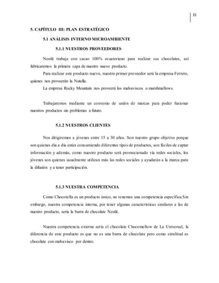 31
5. CAPÍTULO III: PLAN ESTRATÉGICO
5.1 ANÁLISIS INTERNO MICROAMBIENTE
5.1.1 NUESTROS PROVEEDORES
Nestlé trabaja con cacao 100% ecuatoriano para realizar sus chocolates, así
fabricaremos la primera capa de nuestro nuevo producto.
Para realizar este producto nuevo, nuestro primer proveedor será la empresa Ferrero,
quienes nos proveerán la Nutella.
La empresa Rocky Mountain nos proveerá los malvaviscos o marshmallows.
Trabajaremos mediante un convenio de unión de marcas para poder fusionar
nuestros productos sin problemas a futuro.
5.1.2 NUESTROS CLIENTES
Nos dirigiremos a jóvenes entre 15 a 30 años. Son nuestro grupo objetivo porque
son quienes día a día están consumiendo diferentes tipos de productos, son fáciles de captar
información y además, como nuestro producto será promocionado vía redes sociales, los
jóvenes son quienes usualmente utilizan más las redes sociales y ayudarán a la marca para
la difusión y a tener participación.
5.1.3 NUESTRA COMPETENCIA
Como Chocotella es un producto único, no tenemos una competencia específica.Sin
embargo, nuestra competencia interna, por tener algunas características similares a las de
nuestro producto, sería la barra de chocolate Nestlé.
Nuestra competencia externa sería el chocolate Chocomellow de La Universal, la
diferencia de este producto es que no es una barra de chocolate pero como similitud es
chocolate con malvavisco por dentro.
 