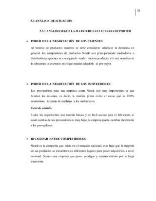 32
5.3 ANÁLISIS DE SITUACIÓN
5.3.1 ANÁLISIS SEGÚN LA MATRIZDE LAS 5 FUERZAS DE PORTER
 PODER DE LA NEGOCIACIÓN DE LOS CLIENTES:
Al tratarse de productos masivos se debe considerar satisfacer la demanda en
general, los compradores de productos Nestlé son principalmente mediadores o
distribuidores quienes se encargan de vender nuestro producto, el cual, nosotros se
lo ofrecemos a un precio en el que puedan adquirirlo al por mayor.
 PODER DE LA NEGOCIACIÓN DE LOS PROVEEDORES:
Los proveedores para una empresa como Nestlé son muy importantes ya que
brindan los insumos, es decir, la materia prima como el cacao que es 100%
ecuatoriano, la crema de avellanas y los malvaviscos.
Coste de cambio:
Todos los ingredientes son materia básica y de fácil acceso para el fabricante, el
coste cambio de los proveedores es muy bajo; la empresa puede cambiar fácilmente
a los proveedores.
 RIVALIDAD ENTRE COMPETIDORES:
Nestlé es la compañía que lidera en el mercado nacional, esto hace que la mayoría
de sus productos se encuentren en diferentes lugares para poder adquirirlos, a nivel
nacional. Somos una empresa que posee prestigio y reconocimiento por la larga
trayectoria.
 