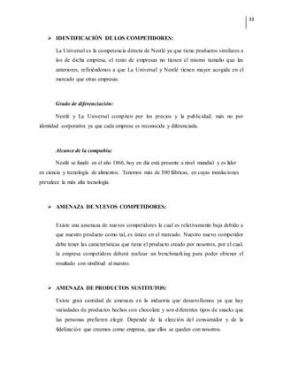 33
 IDENTIFICACIÓN DE LOS COMPETIDORES:
La Universal es la competencia directa de Nestlé ya que tiene productos similares a
los de dicha empresa, el resto de empresas no tienen el mismo tamaño que las
anteriores, refiriéndonos a que La Universal y Nestlé tienen mayor acogida en el
mercado que otras empresas.
Grado de diferenciación:
Nestlé y La Universal compiten por los precios y la publicidad, más no por
identidad corporativa ya que cada empresa es reconocida y diferenciada.
Alcance de la compañía:
Nestlé se fundó en el año 1866, hoy en día está presente a nivel mundial y es líder
en ciencia y tecnología de alimentos. Tenemos más de 500 fábricas, en cuyas instalaciones
prevalece la más alta tecnología.
 AMENAZA DE NUEVOS COMPETIDORES:
Existe una amenaza de nuevos competidores la cual es relativamente baja debido a
que nuestro producto como tal, es único en el mercado. Nuestro nuevo competidor
debe tener las características que tiene el producto creado por nosotros, por el cual,
la empresa competidora deberá realizar un benchmarking para poder obtener el
resultado con similitud al nuestro.
 AMENAZA DE PRODUCTOS SUSTITUTOS:
Existe gran cantidad de amenaza en la industria que desarrollamos ya que hay
variedades de productos hechos con chocolate y son diferentes tipos de snacks que
las personas prefieren elegir. Depende de la elección del consumidor y de la
fidelización que creemos como empresa, que ellos se queden con nosotros.
 